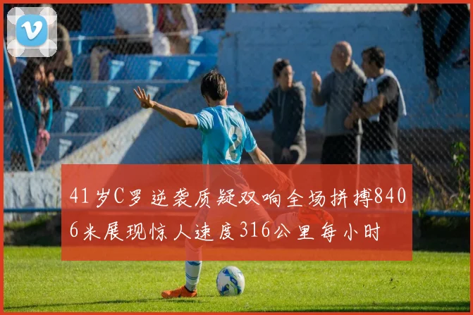 41岁C罗逆袭质疑双响全场拼搏8406米展现惊人速度316公里每小时