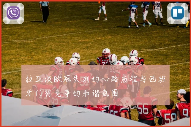 拉亚谈欧冠失利的心路历程与西班牙门将竞争的和谐氛围