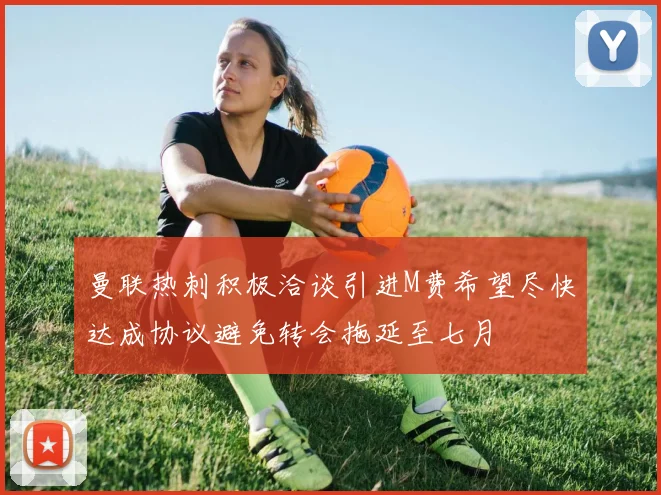 曼联热刺积极洽谈引进M费希望尽快达成协议避免转会拖延至七月