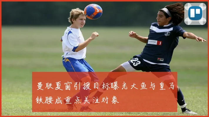 曼联夏窗引援目标曝光大鱼与皇马铁腰成重点关注对象
