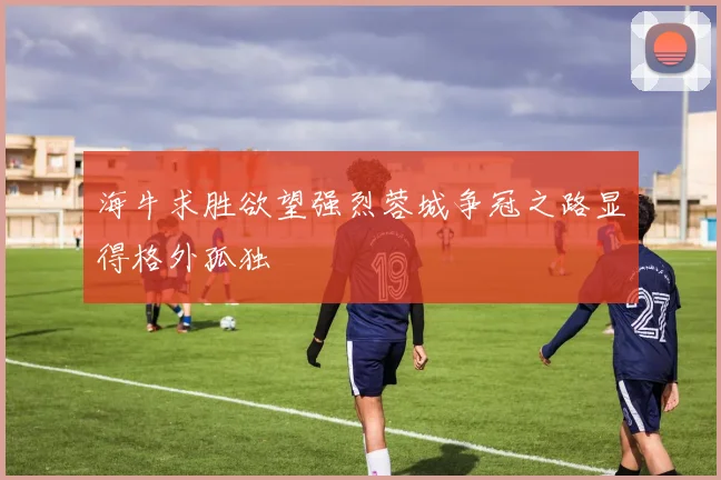 海牛求胜欲望强烈蓉城争冠之路显得格外孤独