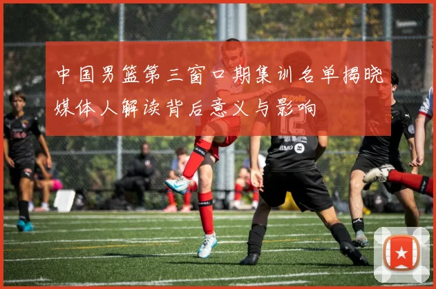 中国男篮第三窗口期集训名单揭晓媒体人解读背后意义与影响