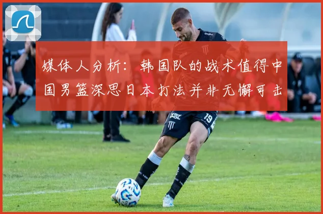 媒体人分析：韩国队的战术值得中国男篮深思日本打法并非无懈可击