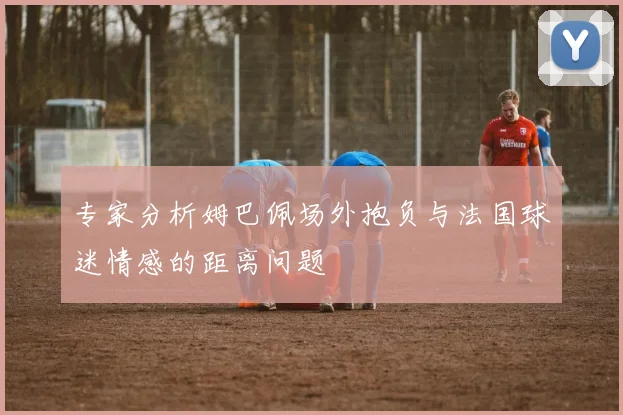专家分析姆巴佩场外抱负与法国球迷情感的距离问题