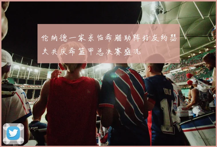伦纳德一家亲临希腊助阵好友约瑟夫共庆希篮甲总决赛盛况