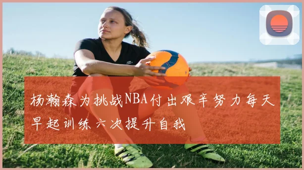 杨瀚森为挑战NBA付出艰辛努力每天早起训练六次提升自我