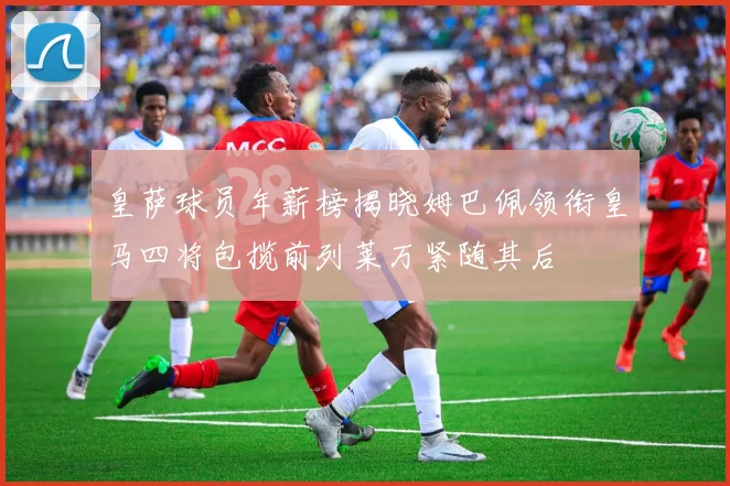 皇萨球员年薪榜揭晓姆巴佩领衔皇马四将包揽前列莱万紧随其后
