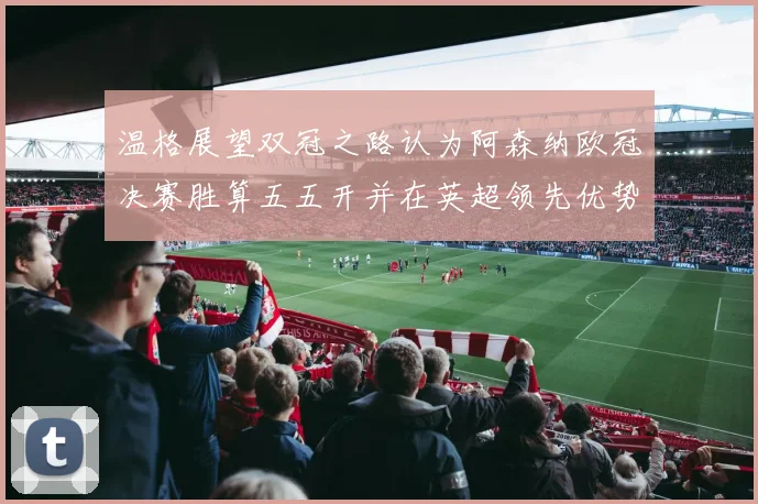 温格展望双冠之路认为阿森纳欧冠决赛胜算五五开并在英超领先优势明显